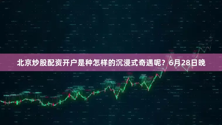 北京炒股配资开户是种怎样的沉浸式奇遇呢？6月28日晚
