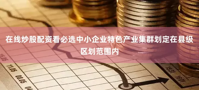 在线炒股配资看必选中小企业特色产业集群划定在县级区划范围内