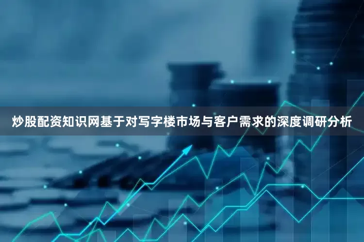 炒股配资知识网基于对写字楼市场与客户需求的深度调研分析