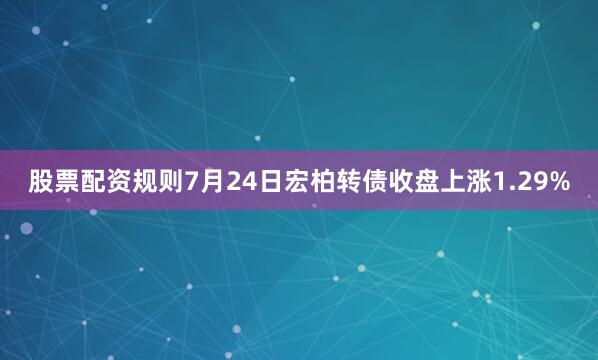 股票配资规则7月24日宏柏转债收盘上涨1.29%