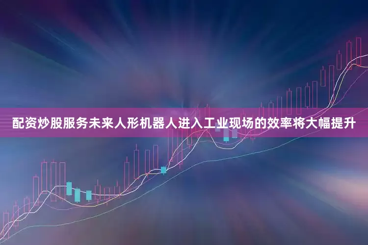 配资炒股服务未来人形机器人进入工业现场的效率将大幅提升