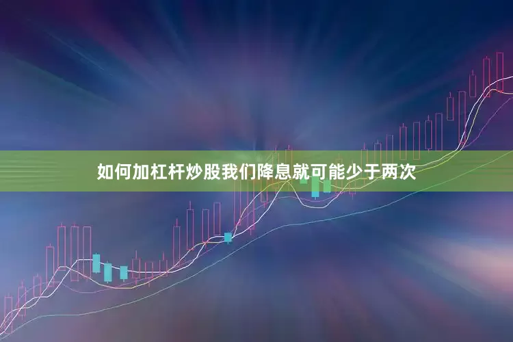 如何加杠杆炒股我们降息就可能少于两次