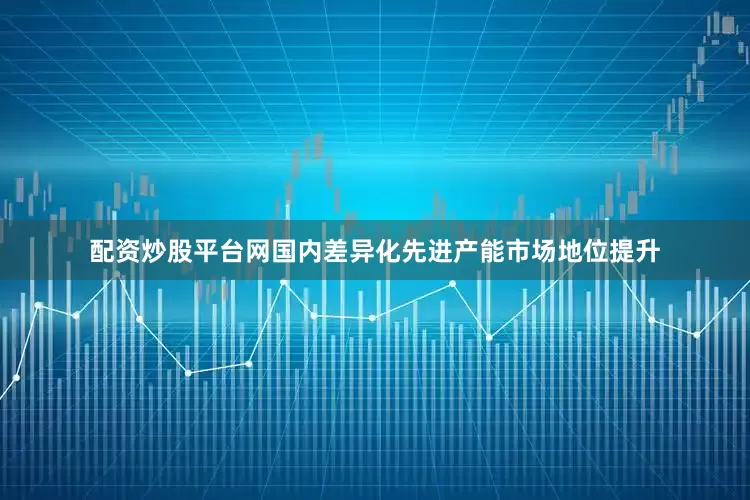 配资炒股平台网国内差异化先进产能市场地位提升