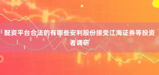 配资平台合法的有哪些安利股份接受江海证券等投资者调研