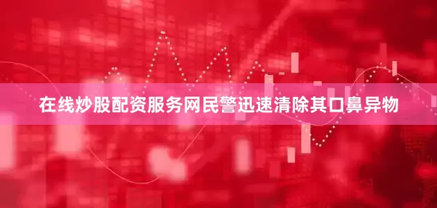 在线炒股配资服务网民警迅速清除其口鼻异物