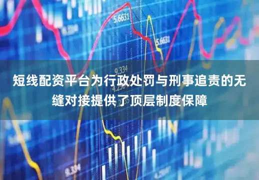 短线配资平台为行政处罚与刑事追责的无缝对接提供了顶层制度保障