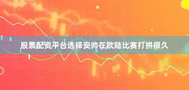 股票配资平台选择安帅在欧陆比赛打拼很久