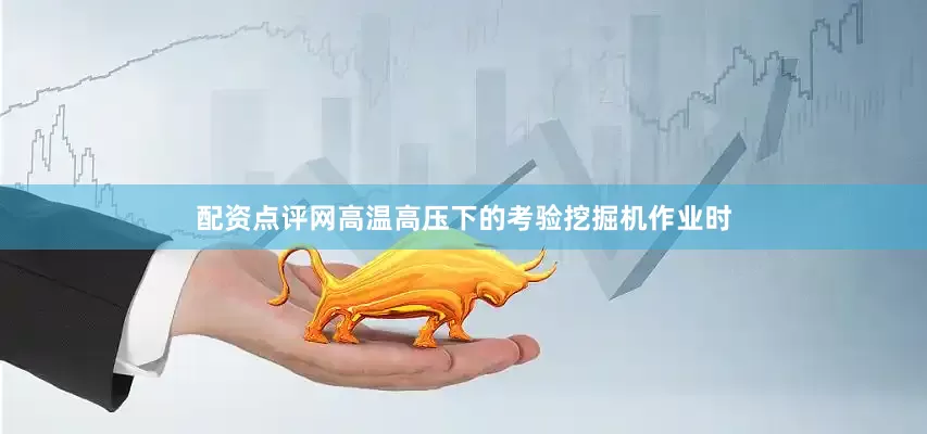 配资点评网高温高压下的考验挖掘机作业时