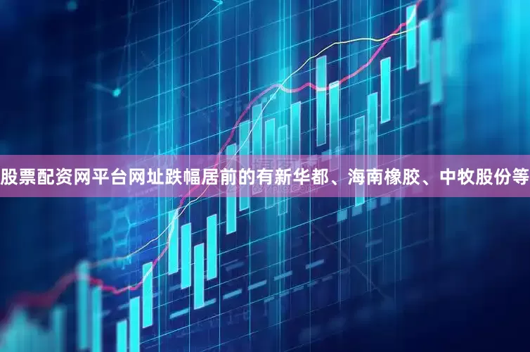 股票配资网平台网址跌幅居前的有新华都、海南橡胶、中牧股份等